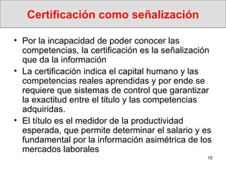 Certificación como señalización Por la incapacidad de poder conocer las competencias, la certificación es la señalización que da la información  La certificación indica el capital humano y las competencias reales aprendidas y por ende se requiere que sistemas de control que garantizar la exactitud entre el titulo y las competencias adquiridas.  El  título es el medidor de la productividad esperada, que permite determinar el salario y es fundamental por la inf ormación asimétrica de los mercados laborales 