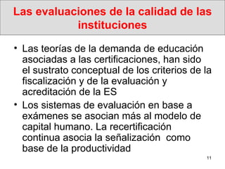 Las evaluaciones de la calidad de las instituciones Las teorías de la demanda de educación asociadas a las certificaciones, han sido el sustrato conceptual de los criterios de la fiscalización y de la evaluación y acreditación de la ES Los sistemas de evaluación en base a exámenes se asocian más al modelo de capital humano. La recertificación continua asocia la señalización  como base de la productividad 
