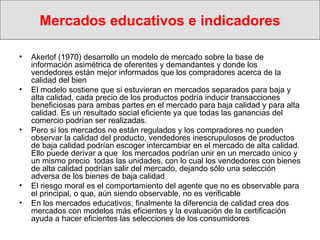 Mercados educativos e indicadores Akerlof (1970) desarrollo un modelo de mercado sobre la base de información asimétrica de oferentes y demandantes y  donde los vendedores están mejor informados que los compradores acerca de la calidad del bien El modelo sostiene que si estuvieran en mercados separados para baja y alta calidad, cada precio de los productos podría inducir transacciones beneficiosas para ambas partes en el mercado para baja calidad y para alta calidad. Es un resultado social eficiente ya que todas las ganancias del comercio podrían ser realizadas.  Pero si los mercados no están regulados y los compradores no pueden observar la calidad del producto, vendedores inescrupulosos de productos de baja calidad podrían escoger intercambiar en el mercado de alta calidad. Ello puede derivar a que  los mercados podrían unir en un mercado único y  un mismo precio  todas las unidades, con lo cual los vendedores con bienes de alta calidad podrían salir del mercado, dejando sólo una selección adversa de los bienes de baja calidad El riesgo moral es el comportamiento del agente que no es observable para el principal, o que, aún siendo observable, no es verificable   En los mercados educativos, finalmente la diferencia de calidad crea dos mercados con modelos más eficientes y la evaluación de la certificación ayuda a hacer eficientes las selecciones de los consumidores  