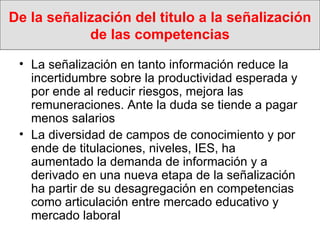 De la señalización del titulo a la señalización de las competencias La señalización en tanto información reduce la incertidumbre sobre la productividad esperada y por ende al reducir riesgos, mejora las remuneraciones. Ante la duda se tiende a pagar menos salarios La diversidad de campos de conocimiento y por ende de titulaciones, niveles, IES, ha aumentado la demanda de información y a derivado en una nueva etapa de la señalización ha partir de su desagregación en competencias como articulación entre mercado educativo y mercado laboral 