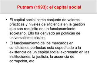 Putnam (1993): el capital social El capital social como conjunto de valores, prácticas y niveles de eficiencia en la gestión que son requisito de un funcionamiento societario. Ello ha derivado en políticas de universalismo básico. El funcionamiento de los mercados en condiciones perfectas esta supeditado a la existencia de un capital social expresado en las instituciones, la justicia, la ausencia de corrupción, etc 