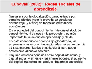Lundvall (2002):  Redes sociales de aprendizaje  Nueva era por la globalización, caracterizada por cambios rápidos y por la elevada exigencia de aprendizaje (y olvido) en todas las actividades económicas.  En la sociedad del conocimiento más que el stock de conocimiento, ni su uso en la producción, es más importante la velocidad de aprendizaje y olvido En esta economía de aprendizaje globalizada, las empresas y las economías nacionales necesitan cambiar su sistema organizativo e institucional para poder enfrentarse al nuevo contexto. Hay una estrecha conexión entre capital intelectual y capital social, y sin este y las interrelaciones, el aumento del capital intelectual no produce desarrollo sostenible 