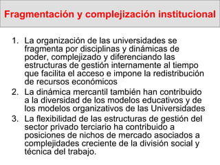 Fragmentación y complejización institucional La organización de las universidades se fragmenta por disciplinas y dinámicas de poder, complejizado y diferenciando las estructuras de gestión internamente al tiempo que facilita el acceso e impone la redistribución de recursos económicos La dinámica mercantil también han contribuido a la diversidad de los modelos educativos y de los modelos organizativos de las Universidades La flexibilidad de las estructuras de gestión del sector privado terciario ha contribuido a posiciones de nichos de mercado asociados a complejidades creciente de la división social y técnica del trabajo. 