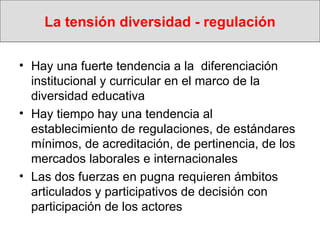 La tensión diversidad - regulación Hay una fuerte tendencia a la  diferenciación institucional y curricular en el marco de la diversidad educativa Hay tiempo hay una tendencia al establecimiento de regulaciones, de estándares mínimos, de acreditación, de pertinencia, de los mercados laborales e internacionales Las dos fuerzas en pugna requieren ámbitos articulados y participativos de decisión con participación de los actores 