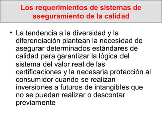 Los requerimientos de sistemas de aseguramiento de la calidad La tendencia a la diversidad y la diferenciación plantean la necesidad de asegurar determinados estándares de calidad para garantizar la lógica del sistema del valor real de las  certificaciones y la necesaria protección al consumidor cuando se realizan inversiones a futuros de intangibles que no se puedan realizar o descontar previamente 