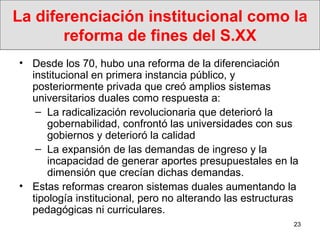 La diferenciación institucional como la reforma de fines del S.XX Desde los 70, hubo una reforma de la diferenciación institucional en primera instancia público, y posteriormente privada que creó amplios sistemas universitarios duales como respuesta a: La radicalización revolucionaria que deterioró la gobernabilidad, confrontó las universidades con sus gobiernos y deterioró la calidad La expansión de las demandas de ingreso y la incapacidad de generar aportes presupuestales en la dimensión que crecían dichas demandas.   Estas reformas crearon sistemas duales aumentando la tipología institucional, pero no alterando las estructuras pedagógicas ni curriculares. 