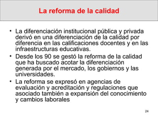 La reforma de la calidad La diferenciación institucional pública y privada derivó en una diferenciación de la calidad por diferencia en las calificaciones docentes y en las infraestructuras educativas.  Desde los 90 se gestó la reforma de la calidad que ha buscado acotar la diferenciación generada por el mercado, los gobiernos y las universidades. La reforma se expresó en agencias de evaluación y acreditación y regulaciones que asociado también a expansión del conocimiento y cambios laborales 