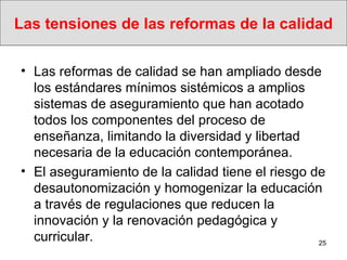 Las tensiones de las reformas de la calidad Las reformas de calidad se han ampliado desde los estándares mínimos sistémicos a amplios sistemas de aseguramiento que han acotado todos los componentes del proceso de enseñanza, limitando la diversidad y libertad necesaria de la educación contemporánea. El aseguramiento de la calidad tiene el riesgo de desautonomización y homogenizar la educación a través de regulaciones que reducen la innovación y la renovación pedagógica y curricular. 