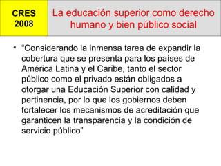 La educación superior como derecho humano y bien público social “ Considerando la inmensa tarea de expandir la cobertura que se presenta para los países de América Latina y el Caribe, tanto el sector público como el privado están obligados a otorgar una Educación Superior con calidad y pertinencia, por lo que los gobiernos deben fortalecer los mecanismos de acreditación que garanticen la transparencia y la condición de servicio público” CRES 2008 