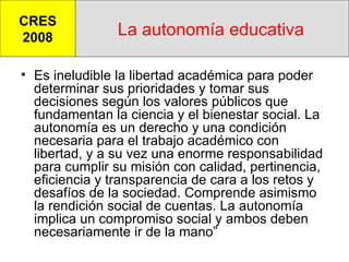 La autonomía educativa Es ineludible la libertad académica para poder determinar sus prioridades y tomar sus decisiones según los valores públicos que fundamentan la ciencia y el bienestar social. La autonomía es un derecho y una condición necesaria para el trabajo académico con libertad, y a su vez una enorme responsabilidad para cumplir su misión con calidad, pertinencia, eficiencia y transparencia de cara a los retos y desafíos de la sociedad. Comprende asimismo la rendición social de cuentas. La autonomía implica un compromiso social y ambos deben necesariamente ir de la mano” CRES 2008 