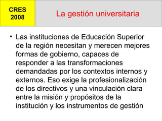 La gestión universitaria Las instituciones de Educación Superior de la región necesitan y merecen mejores formas de gobierno, capaces de responder a las transformaciones demandadas por los contextos internos y externos. Eso exige la profesionalización de los directivos y una vinculación clara entre la misión y propósitos de la institución y los instrumentos de gestión CRES 2008 