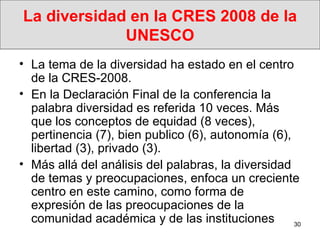 La diversidad en la CRES 2008 de la UNESCO La tema de la diversidad ha estado en el centro de la CRES-2008. En la Declaración Final de la conferencia la palabra diversidad es referida 10 veces. Más que los conceptos de equidad (8 veces), pertinencia (7), bien publico (6), autonomía (6), libertad (3), privado (3). Más allá del análisis del palabras, la diversidad de temas y preocupaciones, enfoca un creciente centro en este camino, como forma de expresión de las preocupaciones de la comunidad académica y de las instituciones  