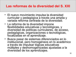 Las reformas de la diversidad del S. XXI El nuevo movimiento impulsa la diversidad curricular y pedagógica a través una amplia y variada reforma centrada de la diversidad.  La reforma de la diversidad impone flexibilidades educativas y tecnológicas, y diversidad de políticas curriculares, de acceso, pedagógicas, organizaciones o tecnológicas, focalizadas en el aprendizaje. Busca pasar de sistemas diferenciados en lo institucional, pero homogéneos en lo académico a través de impulsar lógicas educativas múltiples y deshomogenizadas ajustadas a la diversidad de los aprendizajes.  