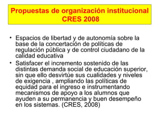Propuestas de organización institucional  CRES 2008 Espacios de libertad y de autonomía sobre la base de la concertación de políticas de regulación pública y de control ciudadano de la calidad educativa   Satisfacer el incremento sostenido de las distintas demanda social de educación superior, sin que ello desvirtúe sus cualidades y niveles de exigencia , ampliando las políticas de equidad para el ingreso e instrumentando mecanismos de apoyo a los alumnos que ayuden a su permanencia y buen desempeño en los sistemas. (CRES, 2008) 