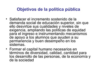 Objetivos de la política pública Satisfacer el incremento sostenido de la demanda social de educación superior, sin que ello desvirtúe sus cualidades y niveles de exigencia, ampliando las políticas de equidad para el ingreso e instrumentando mecanismos de apoyo a los alumnos que ayuden a su permanencia y buen desempeño en los sistemas. Formar el capital humano necesarios en términos de diversidad, calidad, cantidad para los desarrollo de las personas, de la economía y de la sociedad  