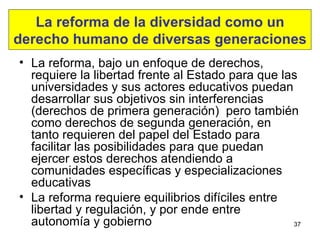 La reforma de la diversidad como un derecho humano de diversas generaciones La reforma, bajo un enfoque de derechos, requiere la libertad frente al Estado para que las universidades y sus actores educativos puedan desarrollar sus objetivos sin interferencias (derechos de primera generación)  pero también como derechos de segunda generación, en tanto requieren del papel del Estado para facilitar las posibilidades para que puedan ejercer estos derechos  atendiendo a comunidades específicas y especializaciones educativas La reforma requiere equilibrios difíciles entre libertad y regulación, y por ende entre autonomía y gobierno 