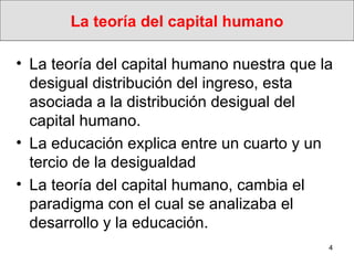 La teoría del capital humano La teoría del capital humano nuestra  que la desigual distribución del ingreso, esta asociada a la distribución desigual del capital humano.  La educación explica entre un cuarto y un tercio de la desigualdad La teoría del capital humano, cambia el paradigma con el cual se analizaba el desarrollo y la educación.  