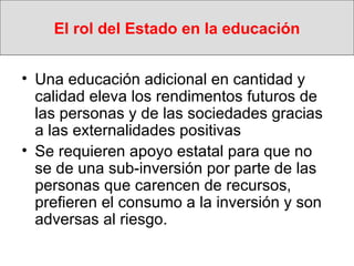 El rol del Estado en la educación Una educación adicional en cantidad y calidad eleva los rendimentos futuros de las personas y de las sociedades gracias a las externalidades positivas Se requieren apoyo estatal para que no se de una sub-inversión por parte de las personas que carencen de recursos, prefieren el consumo a la inversión y son adversas al riesgo.  
