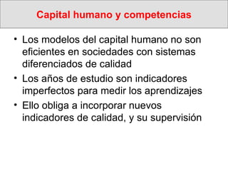 Capital humano y competencias Los modelos del capital humano no son eficientes en sociedades con sistemas  diferenciados de calidad Los años de estudio son indicadores imperfectos para medir los aprendizajes  Ello obliga a incorporar nuevos indicadores de calidad, y su supervisión  
