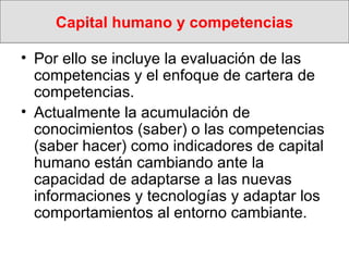 Capital humano y competencias Por ello se incluye la evaluación de las competencias y el enfoque de cartera de competencias.  Actualmente la acumulación de conocimientos (saber) o las competencias (saber hacer) como indicadores de capital humano están cambiando ante la capacidad de adaptarse a las nuevas informaciones y tecnologías y adaptar los comportamientos al entorno cambiante.  
