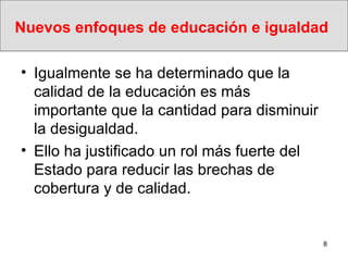 Nuevos enfoques de educación e igualdad   Igualmente se ha determinado que la calidad de la educación es más importante que la cantidad para disminuir la desigualdad. Ello ha justificado un rol más fuerte del Estado para reducir las brechas de cobertura y de calidad. 