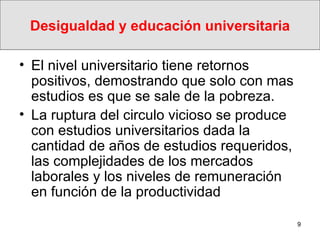 Desigualdad y educación universitaria El nivel universitario tiene retornos  positivos, demostrando que solo con mas estudios es que se sale de la pobreza.  La ruptura del circulo vicioso se produce con estudios universitarios dada la cantidad de años de estudios requeridos, las complejidades de los mercados laborales y los niveles de remuneración en función de la productividad  