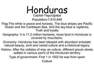 Honduras Capital-Tegucigalpa Population-7,810,848 Flag-The white is peace and honesty, The blue stripes are Pacific Ocean and the Caribbean Sea, And the sky-blue is vigilance, Truth and loyalty Geography- It is 11.2 million hectares, moss land in Honduras is covered by mountains. Economy- Honduras has been blessed with abundant antedate natural beauty, arch and varied culture and a historical legacy History- After the collates of may an culture, different grouts slowly settled in various part's of the Honduran territory Type of government- First 1 in 1502 he was from spain Culture 