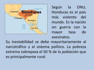 Su inestabilidad se debe mayoritariamente al
narcotráfico y al sistema político. La pobreza
extrema sobrepasa el 50 % de la población que
es principalmente rural.
Según la ONU,
Honduras es el país
más violento del
mundo. Es la nación
sin guerra con la
mayor tasa de
asesinatos.
 
