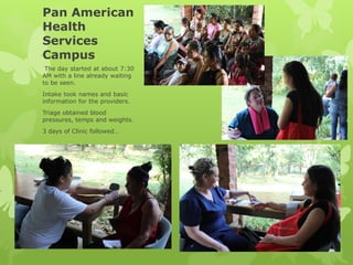 Pan American
Health
Services
Campus
The day started at about 7:30
AM with a line already waiting
to be seen.
Intake took names and basic
information for the providers.
Triage obtained blood
pressures, temps and weights.
3 days of Clinic followed…
 