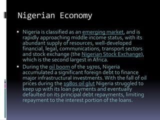 Nigerian Economy
 Nigeria is classified as an emerging market, and is
rapidly approaching middle income status, with its
abundant supply of resources, well-developed
financial, legal, communications, transport sectors
and stock exchange (the Nigerian Stock Exchange),
which is the second largest in Africa.
 During the oil boom of the 1970s, Nigeria
accumulated a significant foreign debt to finance
major infrastructural investments.With the fall of oil
prices during the 1980s oil glut Nigeria struggled to
keep up with its loan payments and eventually
defaulted on its principal debt repayments, limiting
repayment to the interest portion of the loans.
 