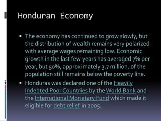 Honduran Economy
 The economy has continued to grow slowly, but
the distribution of wealth remains very polarized
with average wages remaining low. Economic
growth in the last few years has averaged 7% per
year, but 50%, approximately 3.7 million, of the
population still remains below the poverty line.
 Honduras was declared one of the Heavily
Indebted Poor Countries by theWorld Bank and
the International Monetary Fund which made it
eligible for debt relief in 2005.
 
