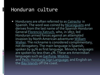 Honduran culture
 Hondurans are often referred to as Catracho in
Spanish.The word was coined by Nicaraguans and
derives from the last name of the Spanish Honduran
General Florencio Xatruch, who, in 1857, led
Honduran armed forces against an attempted
invasion by North American adventurerWilliam
Walker.The nickname is considered complimentary,
not derogatory.The main language is Spanish,
spoken by 94% as first language. Minority languages
are spoken by less than 4%.These are Amerindian
languages such as Garifuna, Miskito,
and Pech; Honduras Sign Language; and English on
the Bay Islands off the coast.
 