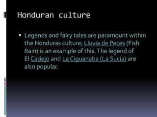 Honduran culture
 Legends and fairy tales are paramount within
the Honduras culture; Lluvia de Peces (Fish
Rain) is an example of this.The legend of
El Cadejo and La Ciguanaba (La Sucia) are
also popular.
 