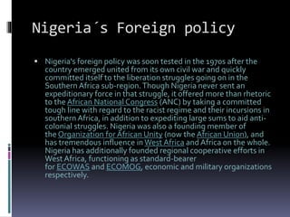 Nigeria´s Foreign policy
 Nigeria's foreign policy was soon tested in the 1970s after the
country emerged united from its own civil war and quickly
committed itself to the liberation struggles going on in the
Southern Africa sub-region.Though Nigeria never sent an
expeditionary force in that struggle, it offered more than rhetoric
to the African National Congress (ANC) by taking a committed
tough line with regard to the racist regime and their incursions in
southern Africa, in addition to expediting large sums to aid anti-
colonial struggles. Nigeria was also a founding member of
the Organization for African Unity (now the African Union), and
has tremendous influence in West Africa and Africa on the whole.
Nigeria has additionally founded regional cooperative efforts in
West Africa, functioning as standard-bearer
for ECOWAS and ECOMOG, economic and military organizations
respectively.
 