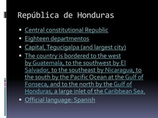 República de Honduras
 Central constitutional Republic
 Eighteen departmentos
 Capital,Tegucigalpa (and largest city)
 The country is bordered to the west
by Guatemala, to the southwest by El
Salvador, to the southeast by Nicaragua, to
the south by the Pacific Ocean at the Gulf of
Fonseca, and to the north by the Gulf of
Honduras, a large inlet of the Caribbean Sea.
 Official language: Spanish
 