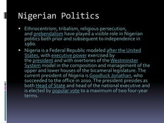Nigerian Politics
 Ethnocentrism, tribalism, religious persecution,
and prebendalism have played a visible role in Nigerian
politics both prior and subsequent to independence in
1960.
 Nigeria is a Federal Republic modeled after the United
States, with executive power exercised by
the president and with overtones of the Westminster
System model in the composition and management of the
upper and lower houses of the bicameral legislature.The
current president of Nigeria is Goodluck Jonathan, who
succeeded to the office in 2010.The president presides as
both Head of State and head of the national executive and
is elected by popular vote to a maximum of two four-year
terms.
 