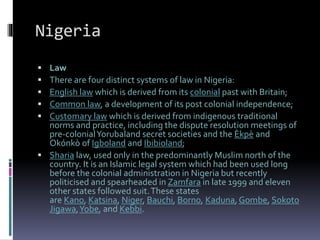 Nigeria
 Law
 There are four distinct systems of law in Nigeria:
 English law which is derived from its colonial past with Britain;
 Common law, a development of its post colonial independence;
 Customary law which is derived from indigenous traditional
norms and practice, including the dispute resolution meetings of
pre-colonialYorubaland secret societies and the Èkpè and
Okónkò of Igboland and Ibibioland;
 Sharia law, used only in the predominantly Muslim north of the
country. It is an Islamic legal system which had been used long
before the colonial administration in Nigeria but recently
politicised and spearheaded in Zamfara in late 1999 and eleven
other states followed suit.These states
are Kano, Katsina, Niger, Bauchi, Borno, Kaduna, Gombe, Sokoto
Jigawa,Yobe, and Kebbi.
 