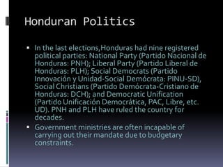 Honduran Politics
 In the last elections,Honduras had nine registered
political parties: National Party (Partido Nacional de
Honduras: PNH); Liberal Party (Partido Liberal de
Honduras: PLH); Social Democrats (Partido
Innovación y Unidad-Social Demócrata: PINU-SD),
Social Christians (Partido Demócrata-Cristiano de
Honduras: DCH); and Democratic Unification
(Partido Unificación Democrática, PAC, Libre, etc.
UD). PNH and PLH have ruled the country for
decades.
 Government ministries are often incapable of
carrying out their mandate due to budgetary
constraints.
 