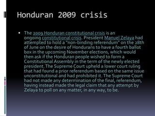 Honduran 2009 crisis
 The 2009 Honduran constitutional crisis is an
ongoing constitutional crisis. President Manuel Zelaya had
attempted to hold a "non-binding referendum" on the 28th
of June on the desire of Hondurans to have a fourth ballot
box in the upcoming November elections, which would
then ask if the Honduran people wished to form a
ConstitutionalAssembly in the term of the newly elected
president.The Supreme Court upheld a lower court ruling
that had found a prior referendum based on the same issue
unconstitutional and had prohibited it.The Supreme Court
had not made any determination of the final, referendum,
having instead made the legal claim that any attempt by
Zelaya to poll on any matter, in any way, to be.
 