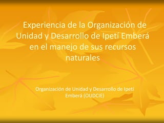 Experiencia de la Organización de
Unidad y Desarrollo de Ipetí Emberá
   en el manejo de sus recursos
            naturales


     Organización de Unidad y Desarrollo de Ipetí
                  Emberá (OUDCIE)‫‏‬
 
