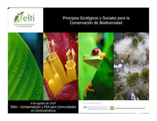 Principios Ecológicos y Sociales para la
                                       Conservación de Biodiversidad




             9 de agosto de 2010                                             	

                                               ELTI es un programa conjunto de:


Taller - Compensación y PSA para Comunidades
               en Centroamérica
 
