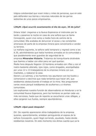 trágica cotidianidad que viven miles y miles de personas, que en este
país defienden sus tierras y recursos naturales de las garras
sedientas de unos pocos empresarios.
LINyM: ¿Qué ocurrió exactamente el día de ayer, 25 de julio?
Orlane Vidal: Llegamos a la Nueva Esperanza el miércoles por la
tarde y pasamos la noche en casa de una señora que se llama
Concepción, quien vive como a media hora de camino de la
comunidad. Ella acababa de denunciar el acoso y las constantes
amenazas de parte de la empresa minera para convencerla a vender
su terreno.
La mañana siguiente, la señora salió temprano y regresó como a las
8.30, advirtiéndonos que había hombres armados en la comunidad y
que posiblemente eran guardias de seguridad de la
empresa Minerales Victoria. Tratamos de tranquilizarla diciéndole
que íbamos a hablar con ellos para ver qué querían.
Media hora después llegaron 10 hombres armados con rifles y con el
rostro bastante alterado, ojos rojos, como drogados, acompañados
por unos 12 o 13 trabajadores de la empresa minera con sus
machetes, y rodearon la casa.
Daniel y yo salimos, y los hombres nos apuntaron con los fusiles y
comenzaron a decirnos que nada teníamos que hacer ahí, que
estábamos obstaculizando el trabajo en la mina. Nos preguntaron
varias veces porqué tratábamos de ocultarnos y si éramos
comunistas.
Les explicamos nuestra función de observadores en Honduras y en la
comunidad Nueva Esperanza, pero los hombres se ponían cada vez
más nerviosos, hasta que de repente se escucharon unas ráfagas, y
ellos cargaron sus fusiles, siempre apuntándonos.
LINyM: ¿Qué pasó después?
OV: De repente aparecieron otros trabajadores de la empresa
quienes, aparentemente, andaban persiguiendo al esposo de la
señora Concepción, quien llegó corriendo, asustado, hasta donde
estábamos nosotros. En este momento nos dimos cuenta que ya la
 