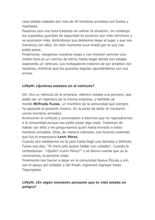 casa estaba rodeada por más de 40 hombres armados con fusiles y
machetes.
Pasamos casi una hora tratando de calmar la situación, sin embargo
los supuestos guardias de seguridad se pusieron aún más nerviosos y
se acercaron más, diciéndonos que debíamos dejar el lugar y que nos
fuéramos con ellos. En este momento tuve miedo por lo que nos
podía pasar.
Finalmente, recogimos nuestras cosas y nos hicieron caminar una
media hora en un camino de tierra, hasta llegar donde nos estaba
esperando un vehículo. Los trabajadores trataron de ser amables con
nosotros, mientras que los guardias seguían apuntándonos con sus
armas.
LINyM: ¿Quiénes estaban en el vehículo?
OV: Era un vehículo de la empresa. Adentro estaba una persona, que
podía ser un ingeniero de la misma empresa, y también se
montó Wilfredo Funes, un miembro de la comunidad que siempre
ha apoyado el proyecto minero. En la parte de atrás se montaron
varios hombres armados.
Arrancaron el vehículo y comenzaron a decirnos que no regresáramos
a la comunidad porque nos podía pasar algo malo. Tratamos de
hablar con ellos y les preguntamos quién había enviado a estos
hombres armados. Ellos, de manera indirecta, nos hicieron entender
que fue el empresario Lenir Pérez.
Cuando aún estábamos en la casa hasta llegó una llamada y Wilfredo
Funes nos dijo: “El mero jefe quiere hablar con ustedes”. Cuando le
contestamos: “¿Quién? ¿Lenir Pérez?” y se dieron cuenta que ya lo
conocíamos, la persona colgó.
Finalmente nos fueron a dejar en la comunidad Nueva Florida y ahí,
con el apoyo del Cofadeh y del Proah, logramos regresar hasta
Tegucigalpa.
LINyN: ¿En algún momento pensaste que tu vida estaba en
peligro?
 