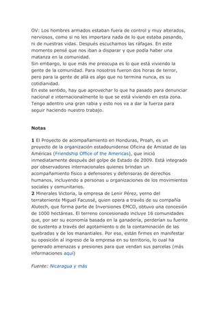 OV: Los hombres armados estaban fuera de control y muy alterados,
nerviosos, como si no les importara nada de lo que estaba pasando,
ni de nuestras vidas. Después escuchamos las ráfagas. En este
momento pensé que nos iban a disparar y que podía haber una
matanza en la comunidad.
Sin embargo, lo que más me preocupa es lo que está viviendo la
gente de la comunidad. Para nosotros fueron dos horas de terror,
pero para la gente de allá es algo que no termina nunca, es su
cotidianidad.
En este sentido, hay que aprovechar lo que ha pasado para denunciar
nacional e internacionalmente lo que se está viviendo en esta zona.
Tengo adentro una gran rabia y esto nos va a dar la fuerza para
seguir haciendo nuestro trabajo.
Notas
1 El Proyecto de acompañamiento en Honduras, Proah, es un
proyecto de la organización estadounidense Oficina de Amistad de las
Américas (Friendship Office of the Americas), que inició
inmediatamente después del golpe de Estado de 2009. Está integrado
por observadores internacionales quienes brindan un
acompañamiento físico a defensores y defensoras de derechos
humanos, incluyendo a personas u organizaciones de los movimientos
sociales y comunitarios.
2 Minerales Victoria, la empresa de Lenir Pérez, yerno del
terrateniente Miguel Facussé, quien opera a través de su compañía
Alutech, que forma parte de Inversiones EMCO, obtuvo una concesión
de 1000 hectáreas. El terreno concesionado incluye 16 comunidades
que, por ser su economía basada en la ganadería, perderían su fuente
de sustento a través del agotamiento o de la contaminación de las
quebradas y de los manantiales. Por eso, están firmes en manifestar
su oposición al ingreso de la empresa en su territorio, lo cual ha
generado amenazas y presiones para que vendan sus parcelas (más
informaciones aquí)
Fuente: Nicaragua y más
 
