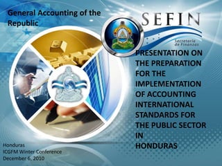 General Accounting of the Republic PRESENTATION ON THE PREPARATION FOR THE  IMPLEMENTATION OF ACCOUNTING INTERNATIONAL STANDARDS FOR THE PUBLIC SECTOR IN  HONDURAS Honduras ICGFM Winter Conference December 6, 2010 