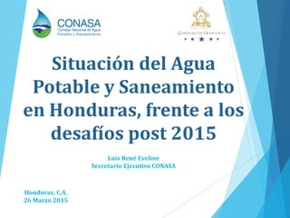 Honduras, C.A.
26 Marzo 2015
Situación del Agua
Potable y Saneamiento
en Honduras, frente a los
desafíos post 2015
Luis René Eveline
Secretario Ejecutivo CONASA
 