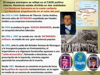 Para entender la Honduras de hoy, es importante entrar un poco en la historia de este hermoso  país  tan “golpeado” históricamente De 1502 a 1821, Honduras, juntamente a Centro América, forma parte del virreynato de México de la  Colonia española.Con la independencia, en 1821,se inicia un largo período de luchas por la integración de la región contra  intereses coloniales por dividir los 5 países.De esta época se extrae el pensamiento transformador UNIONISTA de Francisco MorazánEn 1839desaparece la Federación Centroamericana y HONDURAS se convierte en una república.A finales del Siglo XIX, industrias inglesas y norteamericanas penetran en la recién creada nación y “negocian” la extracción minera y la producción de bananas: Así HONDURAS se convierte en la primera  “República bananera”.Caricatura del hondureño  Allan Mc Donald quien estos días fue detenido en forma ilegal