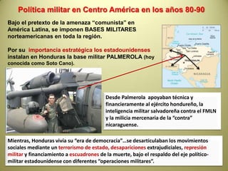  La Honduras empobrecida en el resto del paísDe 1933 al 1949:Gobierno de Tiburcio  Carías Andino; dieciseis años de DICTADURA respaldado por Estados Unidos y sus empresas transnacionales.En 1954 se produce la gran  HUELGA BANANERA, donde se conquista derechos laboralesDe 1956 a  1981 se sucede una  ola de  DICTADURASmilitares  en medio de una  gran resistencia popular.En 1981, ante la caída del dictador Somoza de Nicaragua y la insurgencia popular en Centroamérica, el imperialismo y la oligarquía hondureñas apuestan a una  “salida democrática”, llamando a elecciones, con proscripción de la izquierda, mientras seguían operando los escuadrones de la muerte.Desde 1981Honduras se convierte en punta de lanza de la política de represión norteamericana  en la región en medio de un ascenso de movimientos sociales.Juan Alberto Melgar CastroPolicarpo Paz García
