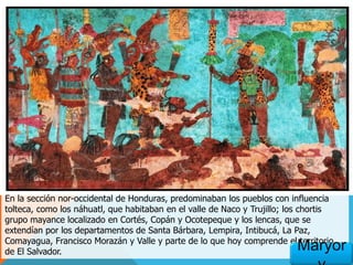 En la sección nor-occidental de Honduras, predominaban los pueblos con influencia
tolteca, como los náhuatl, que habitaban en el valle de Naco y Trujillo; los chortis
grupo mayance localizado en Cortés, Copán y Ocotepeque y los lencas, que se
extendían por los departamentos de Santa Bárbara, Lempira, Intibucá, La Paz,
Comayagua, Francisco Morazán y Valle y parte de lo que hoy comprende el territorio
de El Salvador. Maryor
 