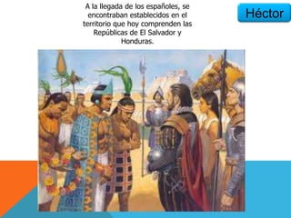 Héctor
A la llegada de los españoles, se
encontraban establecidos en el
territorio que hoy comprenden las
Repúblicas de El Salvador y
Honduras.
 